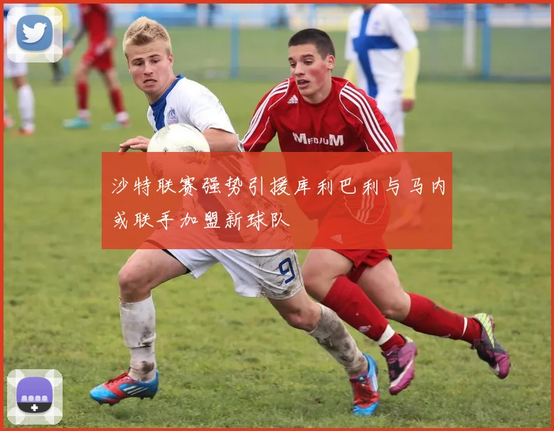 沙特联赛强势引援库利巴利与马内或联手加盟新球队