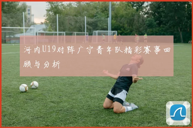 河内U19对阵广宁青年队精彩赛事回顾与分析